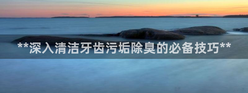 尊龙下载推荐网站：**深入清洁牙齿污垢除臭的必备技巧**