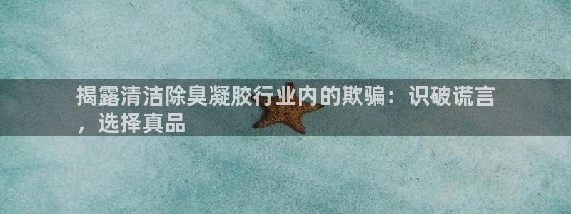 尊龙网站手机下载：揭露清洁除臭凝胶行业内的欺骗：识破谎言