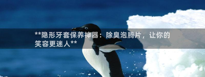 尊龙z6平台：**隐形牙套保养神器：除臭泡腾片，让你的
