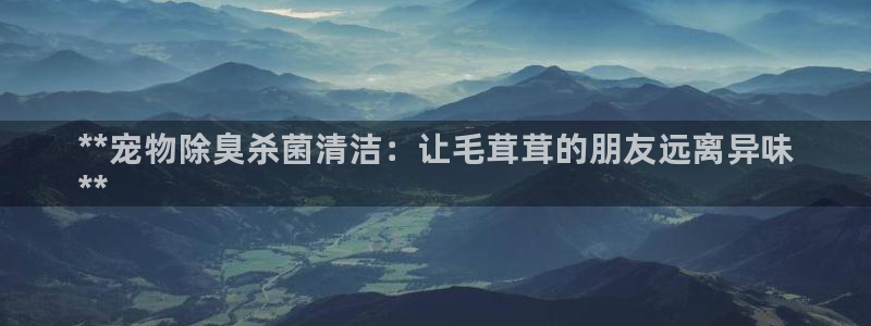 z6尊龙凯时旗：**宠物除臭杀菌清洁：让毛茸茸的朋友远离